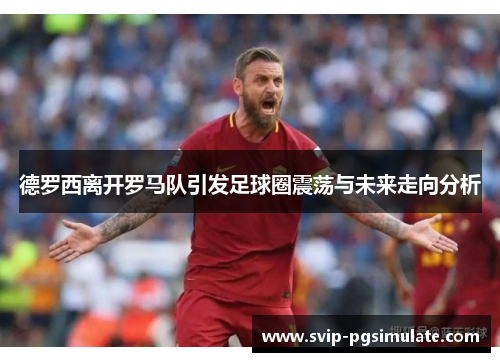 德罗西离开罗马队引发足球圈震荡与未来走向分析