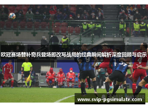 欧冠赛场替补奇兵登场即改写战局的经典瞬间解析深度回顾与启示